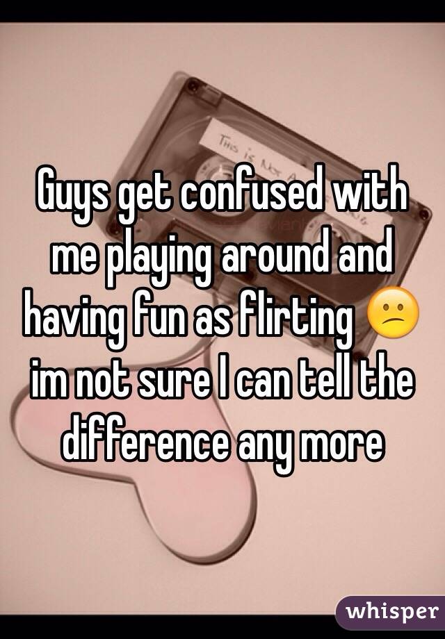 Guys get confused with me playing around and having fun as flirting 😕 im not sure I can tell the difference any more 