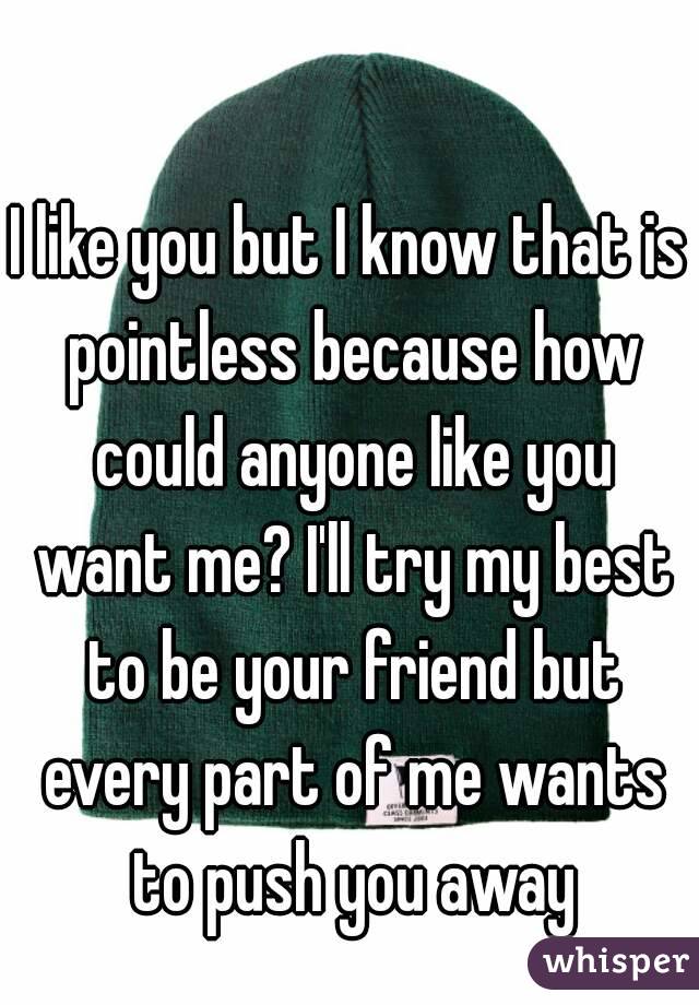 I like you but I know that is pointless because how could anyone like you want me? I'll try my best to be your friend but every part of me wants to push you away