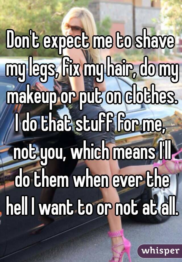 Don't expect me to shave my legs, fix my hair, do my makeup or put on clothes.
I do that stuff for me, not you, which means I'll do them when ever the hell I want to or not at all.