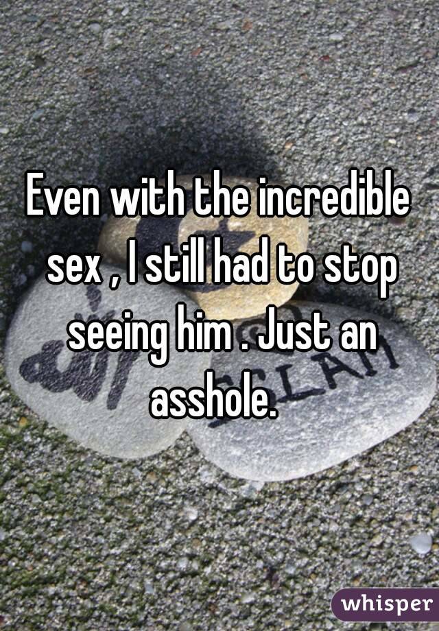 Even with the incredible sex , I still had to stop seeing him . Just an asshole.  