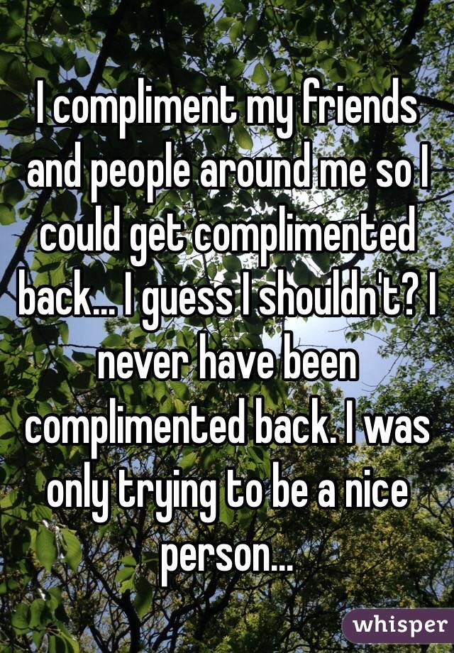 I compliment my friends and people around me so I could get complimented back... I guess I shouldn't? I never have been complimented back. I was only trying to be a nice person... 