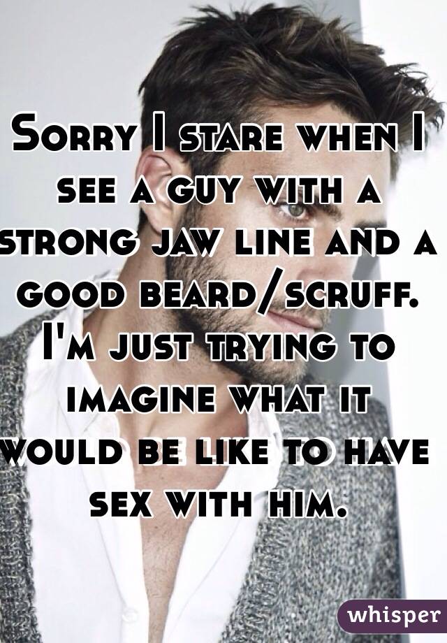 Sorry I stare when I see a guy with a strong jaw line and a good beard/scruff. I'm just trying to imagine what it would be like to have sex with him.