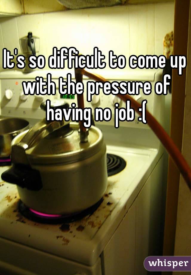 It's so difficult to come up with the pressure of having no job :(