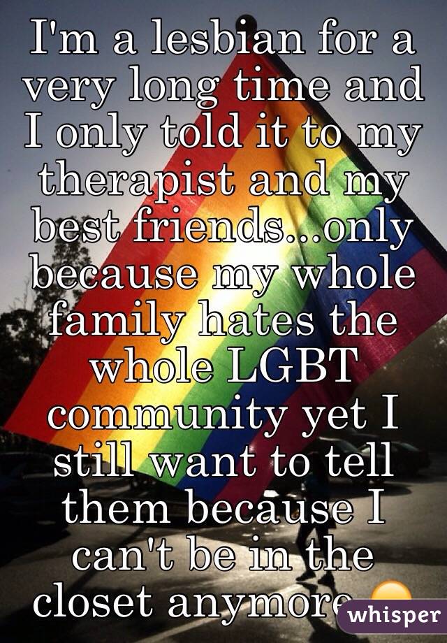 I'm a lesbian for a very long time and I only told it to my therapist and my best friends...only because my whole family hates the whole LGBT community yet I still want to tell them because I can't be in the closet anymore 😞