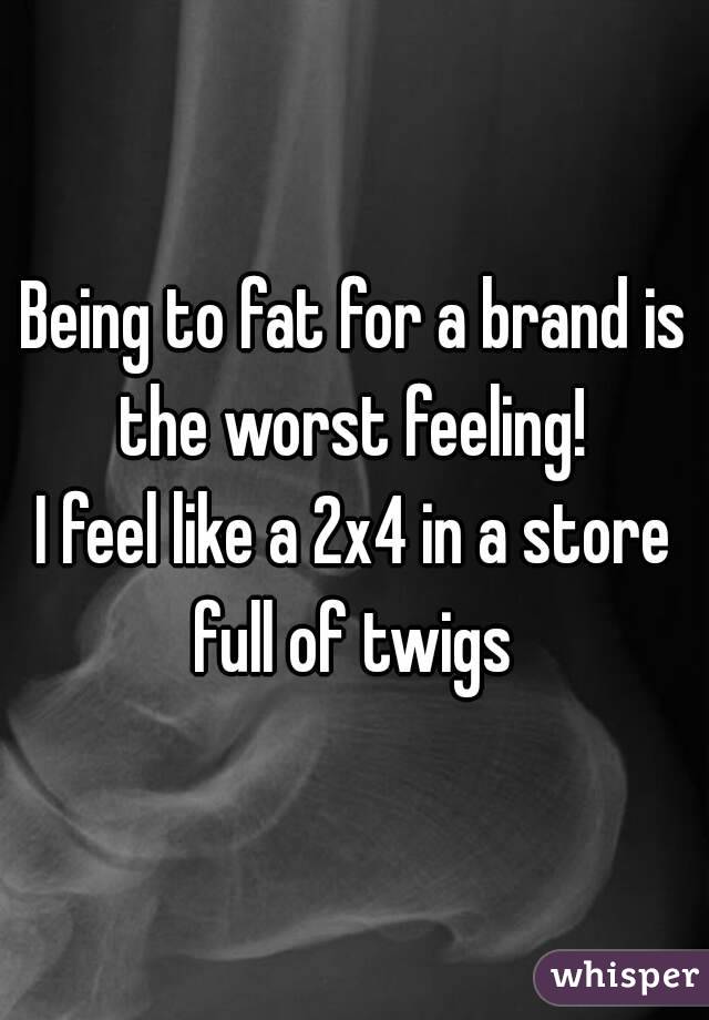 Being to fat for a brand is the worst feeling! 
I feel like a 2x4 in a store full of twigs 