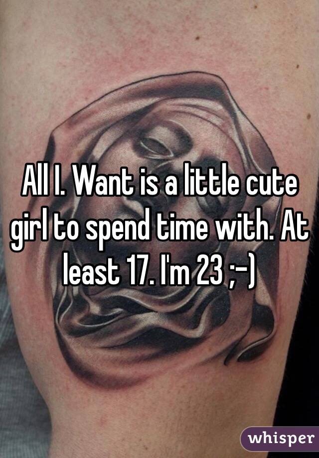 All I. Want is a little cute girl to spend time with. At least 17. I'm 23 ;-) 