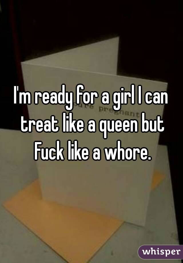 I'm ready for a girl I can treat like a queen but Fuck like a whore.