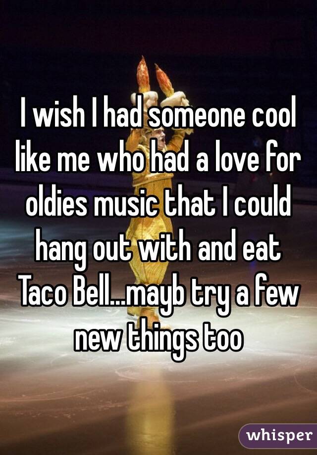 I wish I had someone cool like me who had a love for oldies music that I could hang out with and eat Taco Bell...mayb try a few new things too