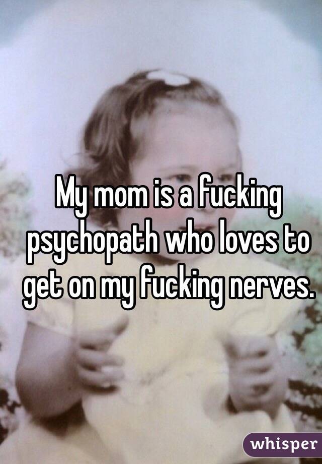 My mom is a fucking psychopath who loves to get on my fucking nerves.