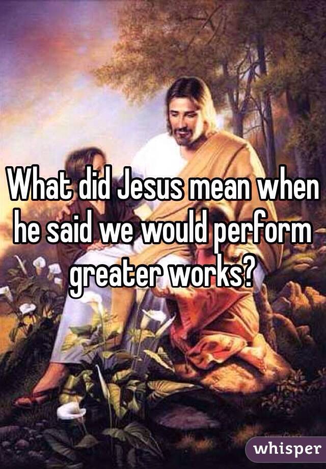 What did Jesus mean when he said we would perform greater works? 