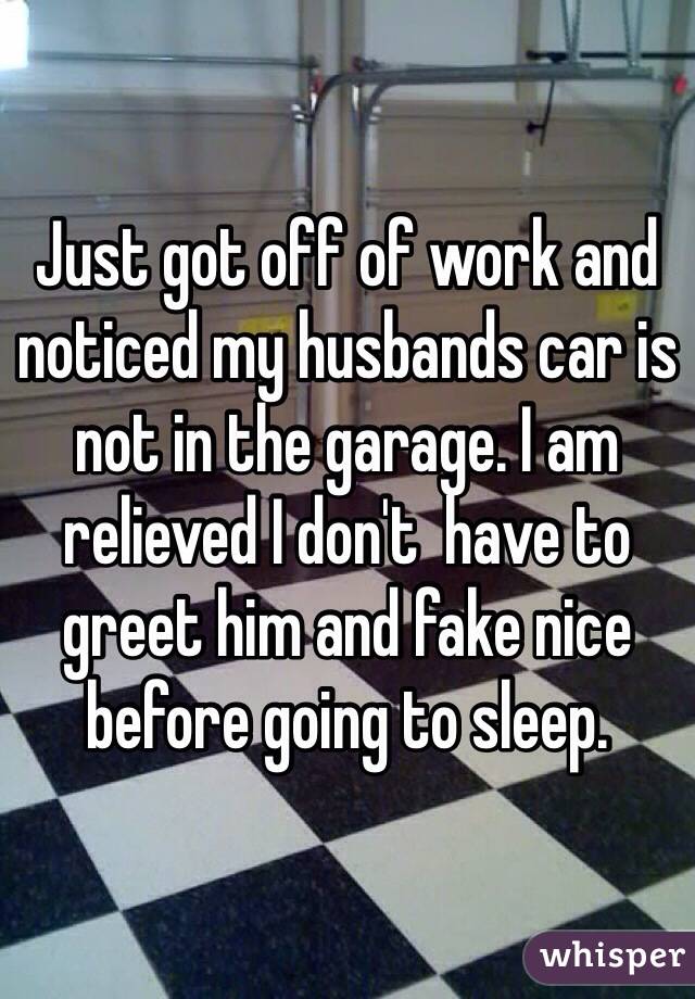 Just got off of work and noticed my husbands car is not in the garage. I am relieved I don't  have to greet him and fake nice before going to sleep. 