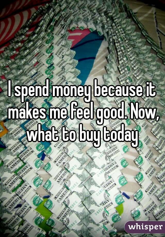 I spend money because it makes me feel good. Now, what to buy today 