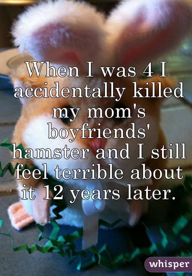 When I was 4 I accidentally killed my mom's boyfriends' hamster and I still feel terrible about it 12 years later.