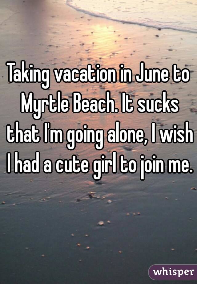 Taking vacation in June to Myrtle Beach. It sucks that I'm going alone, I wish I had a cute girl to join me. 