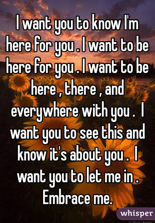 I want you to know I'm here for you . I want to be here for you . I want to be here , there , and everywhere with you .  I want you to see this and know it's about you .  I want you to let me in . Embrace me. 