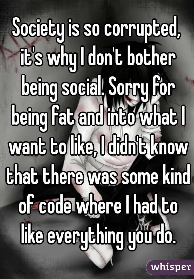 Society is so corrupted, it's why I don't bother being social. Sorry for being fat and into what I want to like, I didn't know that there was some kind of code where I had to like everything you do.