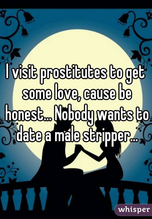 I visit prostitutes to get some love, cause be honest... Nobody wants to date a male stripper...