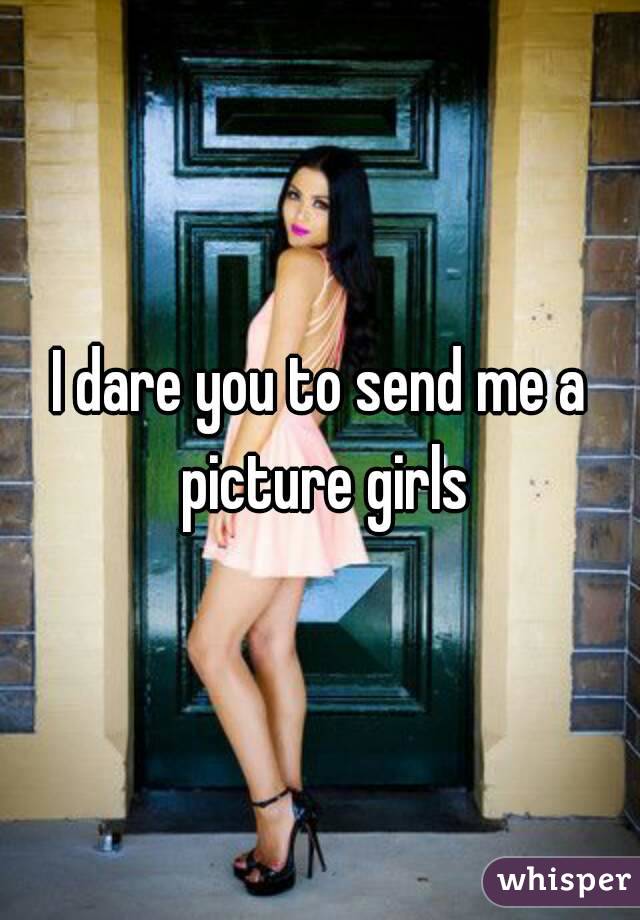 I dare you to send me a picture girls