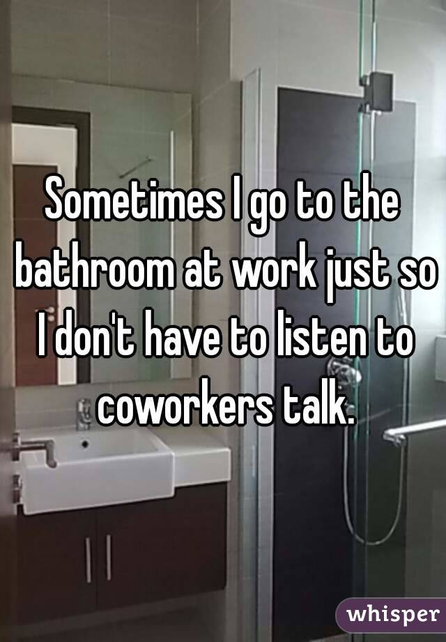 Sometimes I go to the bathroom at work just so I don't have to listen to coworkers talk.