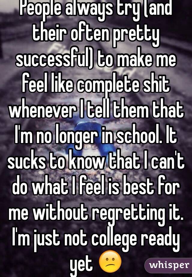 People always try (and their often pretty successful) to make me feel like complete shit whenever I tell them that I'm no longer in school. It sucks to know that I can't do what I feel is best for me without regretting it. I'm just not college ready yet 😕
