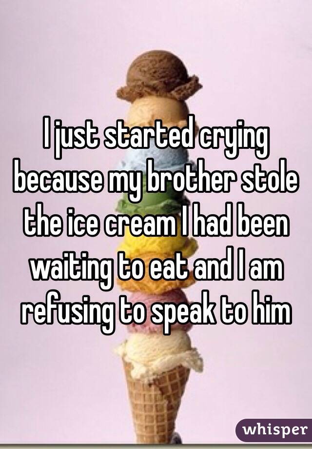 I just started crying because my brother stole the ice cream I had been waiting to eat and I am refusing to speak to him 
