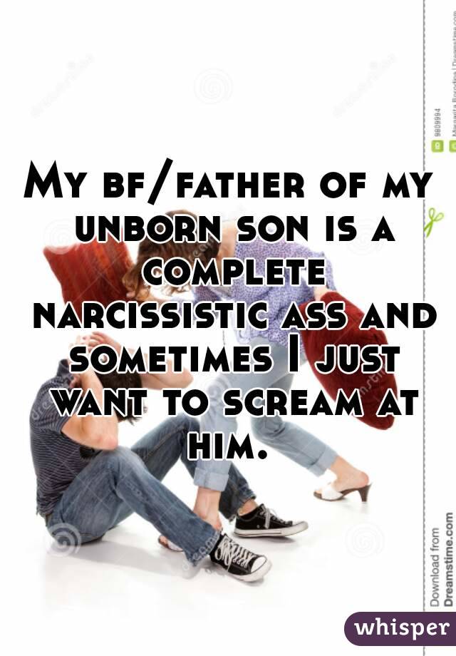 My bf/father of my unborn son is a complete narcissistic ass and sometimes I just want to scream at him. 