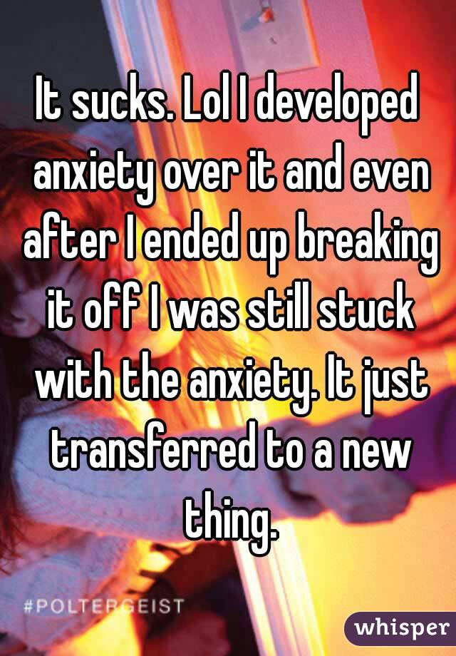 It sucks. Lol I developed anxiety over it and even after I ended up breaking it off I was still stuck with the anxiety. It just transferred to a new thing.