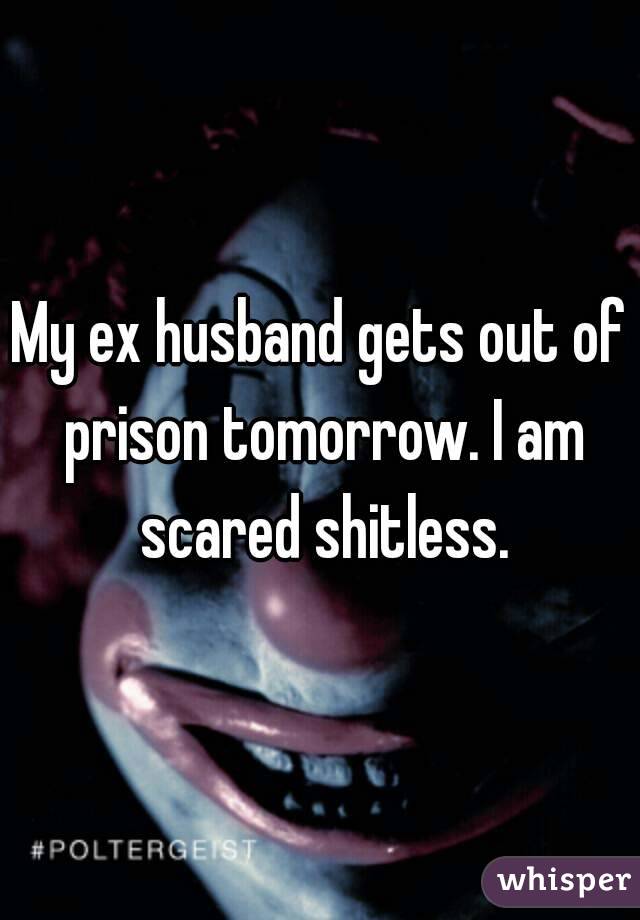 My ex husband gets out of prison tomorrow. I am scared shitless.