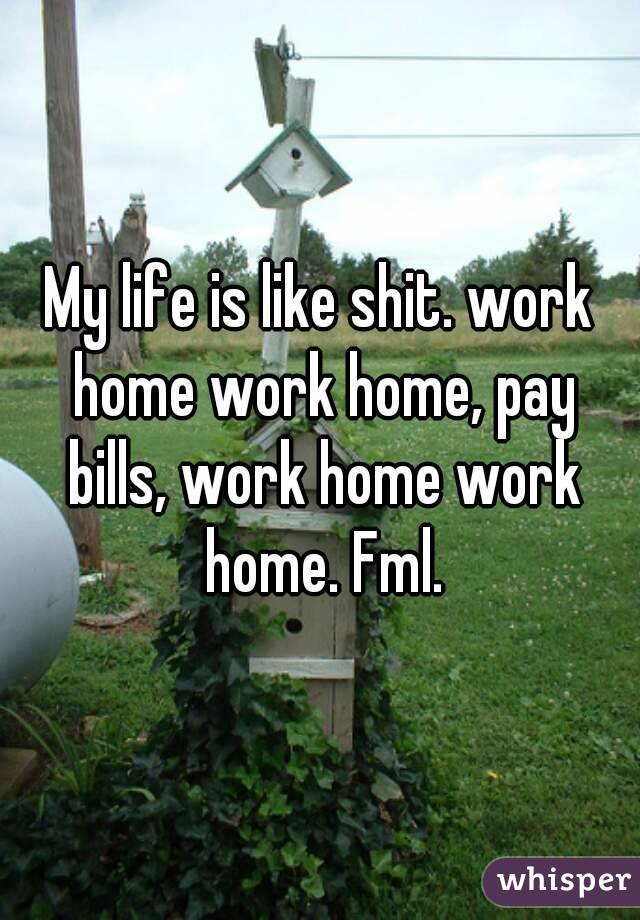 My life is like shit. work home work home, pay bills, work home work home. Fml.