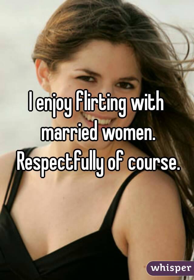 I enjoy flirting with married women. Respectfully of course.