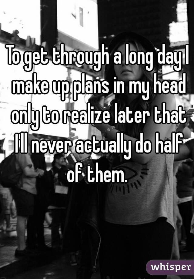 To get through a long day I make up plans in my head only to realize later that I'll never actually do half of them. 