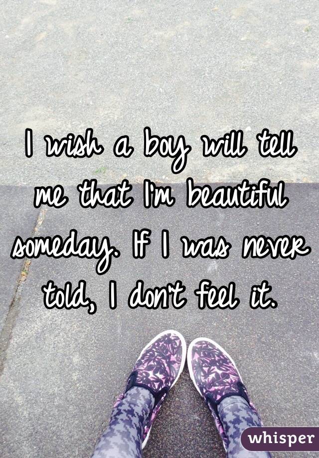 I wish a boy will tell me that I'm beautiful someday. If I was never told, I don't feel it. 