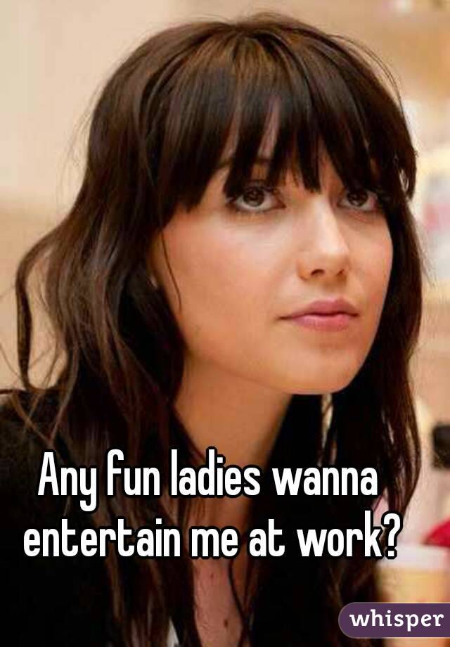 Any fun ladies wanna entertain me at work?