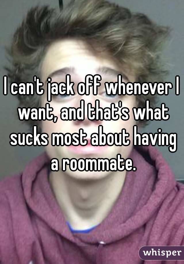 I can't jack off whenever I want, and that's what sucks most about having a roommate.