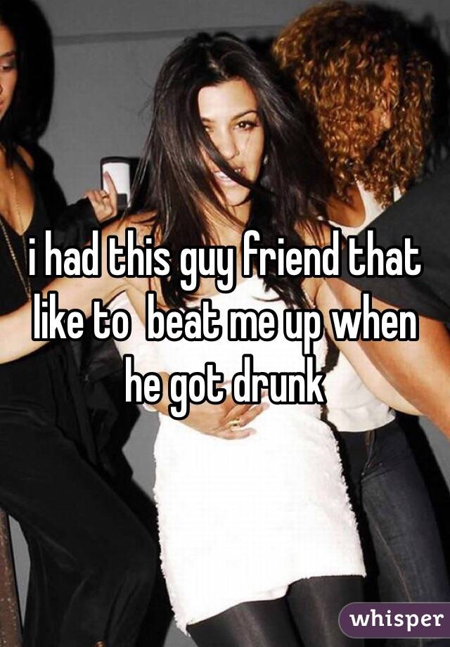 i had this guy friend that like to  beat me up when he got drunk 