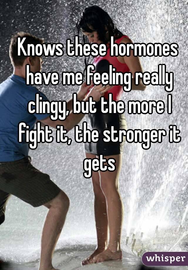 Knows these hormones have me feeling really clingy, but the more I fight it, the stronger it gets