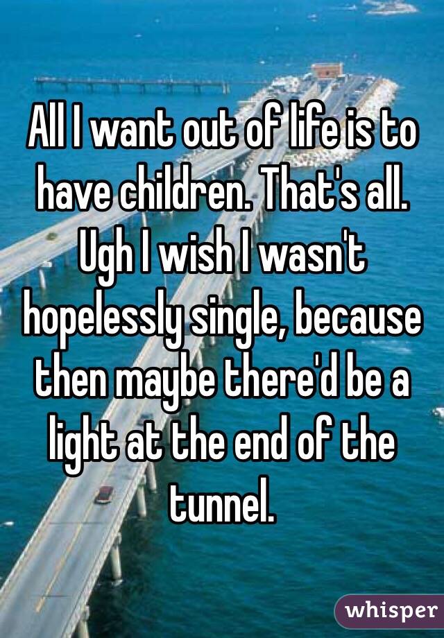 All I want out of life is to have children. That's all. Ugh I wish I wasn't hopelessly single, because then maybe there'd be a light at the end of the tunnel. 