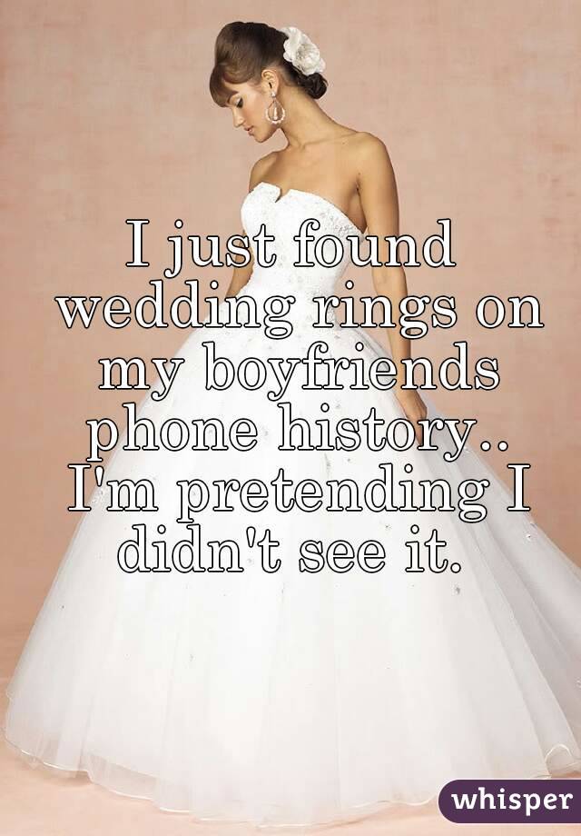 I just found wedding rings on my boyfriends phone history..
 I'm pretending I didn't see it. 