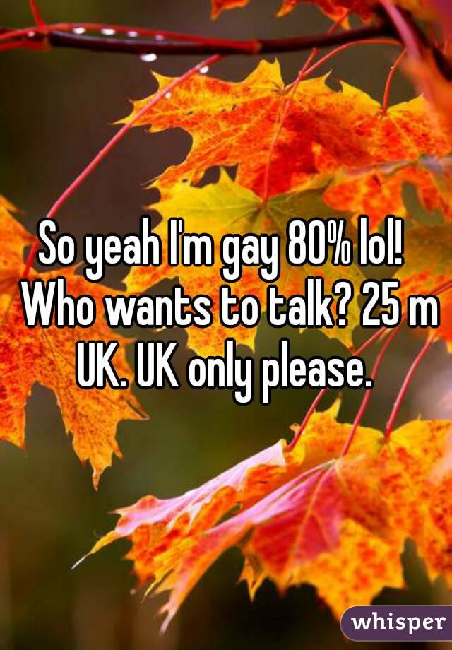 So yeah I'm gay 80% lol!  Who wants to talk? 25 m UK. UK only please. 
