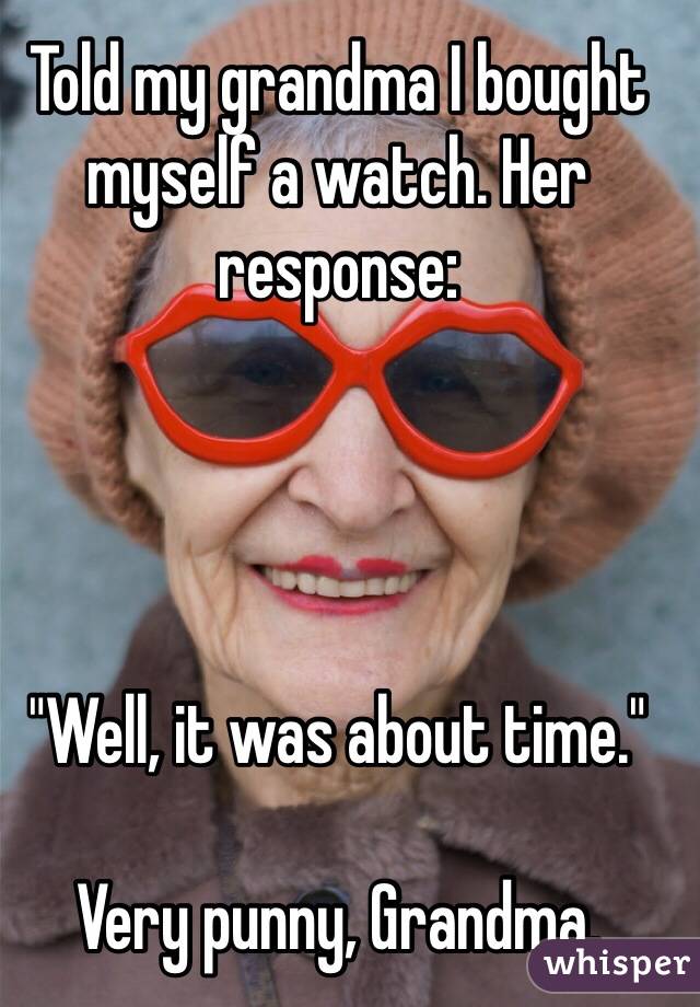 Told my grandma I bought myself a watch. Her response:




"Well, it was about time."

Very punny, Grandma.