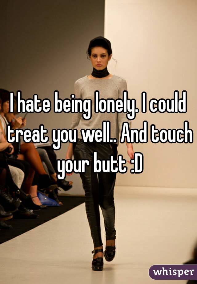 I hate being lonely. I could treat you well.. And touch your butt :D