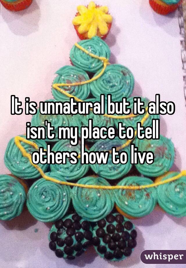 It is unnatural but it also isn't my place to tell others how to live