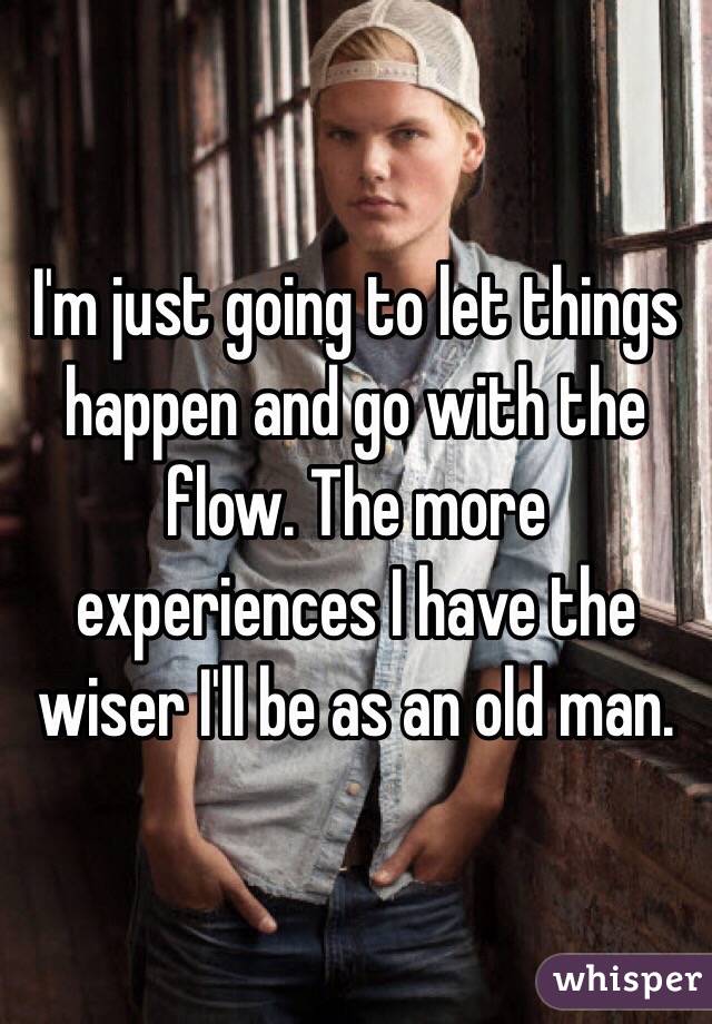 I'm just going to let things happen and go with the flow. The more experiences I have the wiser I'll be as an old man. 