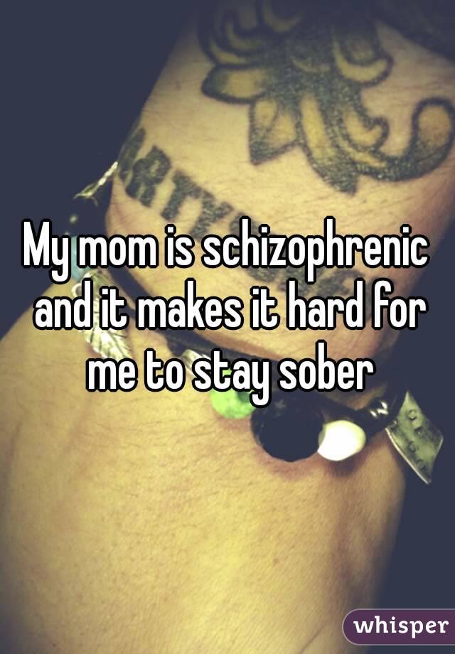 My mom is schizophrenic and it makes it hard for me to stay sober