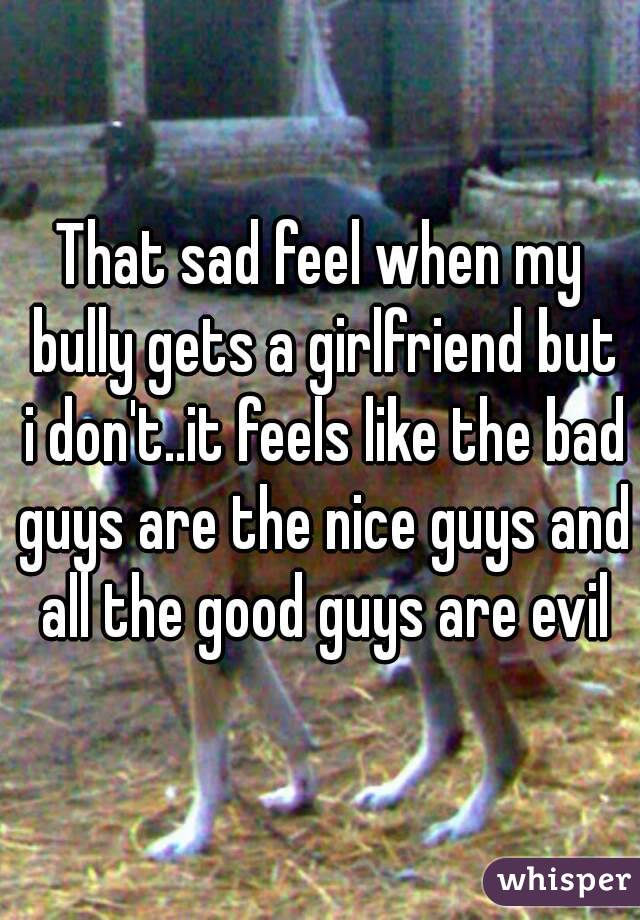That sad feel when my bully gets a girlfriend but i don't..it feels like the bad guys are the nice guys and all the good guys are evil