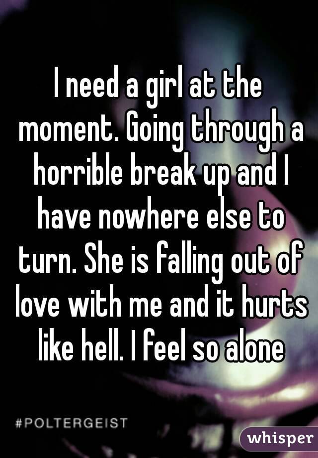 I need a girl at the moment. Going through a horrible break up and I have nowhere else to turn. She is falling out of love with me and it hurts like hell. I feel so alone