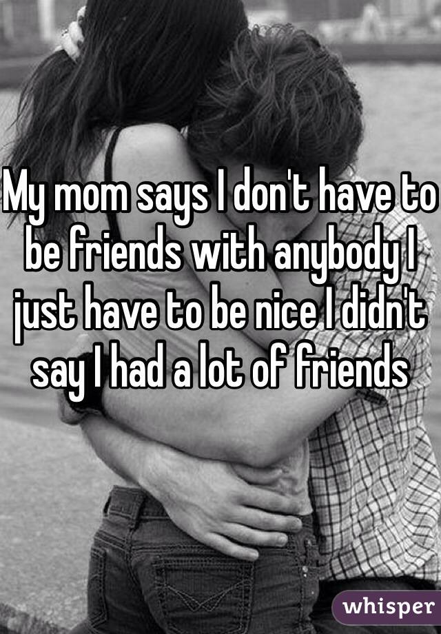 My mom says I don't have to be friends with anybody I just have to be nice I didn't say I had a lot of friends