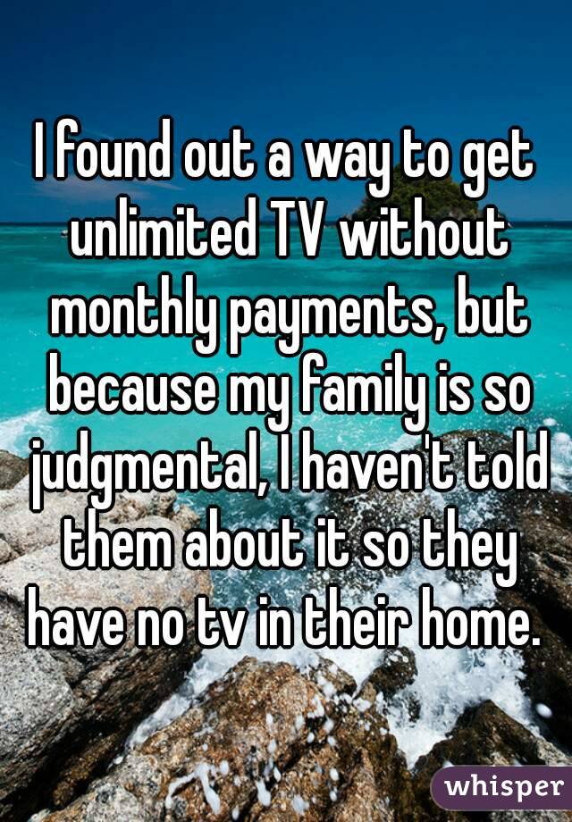 I found out a way to get unlimited TV without monthly payments, but because my family is so judgmental, I haven't told them about it so they have no tv in their home. 