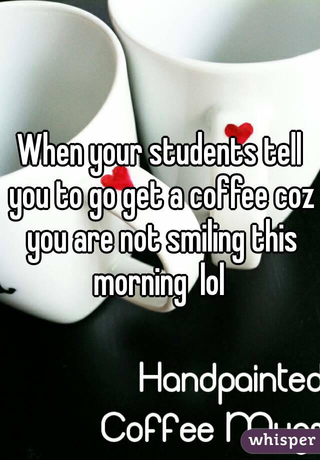 When your students tell you to go get a coffee coz you are not smiling this morning  lol 
