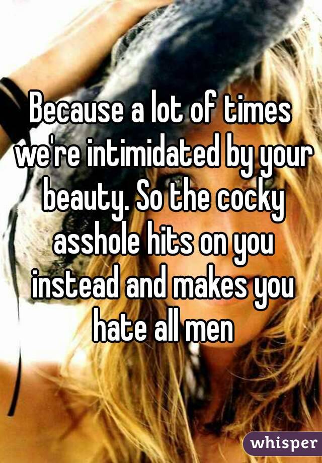 Because a lot of times we're intimidated by your beauty. So the cocky asshole hits on you instead and makes you hate all men